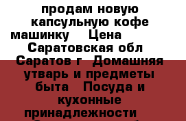 продам новую капсульную кофе машинку  › Цена ­ 6 500 - Саратовская обл., Саратов г. Домашняя утварь и предметы быта » Посуда и кухонные принадлежности   . Саратовская обл.